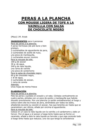 Pág. 159
PERAS A LA PLANCHA
CON MOUSSE LIGERA DE TOFE A LA
VAINILLLA CON SALSA
DE CHOCOLATE NEGRO
(Maui) J.M. Arzak
INGREDIENTES para 4 personas
Para las peras a la plancha:
4 peras hermosas (de piel dura y bien
prietas),
3 cucharaditas de aguardiente de pera,
2 cucharadas de aceite de nuez,
una pizca de mantequilla,
2 cucharadas azucar moreno
Para la mousse de tofe:
100 g de azúcar
30 g. de agua,
240 g de nata liquida,
una rama de vainilla
una pizca de cardamomo
Para la salsa de chocolate negro:
60 g de chocolate negro,
1 dl de agua,
2 cucharadas de azúcar,
1 rama de canela
Además:
Unas hojas de menta fresca
ELABORACIÓN
Para las peras a la plancha:
Pela las peras y quitales el corazón y el rabo. Córtalas verticalmente en
cuatro partes, píntalas con un poco de aceite y mantequilla que habrás
disuelto previamente. Pon una plancha (o sartén antiadherente) al fuego y
coloca sobre ella los trozos de pera, dorándolos por todos los lados,
añadiendo durante su cocción el azúcar, hay que tenerlos as¡ hasta que se
caramelicen; por último, añade por encima el aguardiente.
Para la mousse de tofe:
Coloca en un cazo la nata liquida con la vainilla y el cardamomo y dale un
hervor. Pon el agua y el azúcar a fuego lento hasta que se forme un
caramelo, añade a éste la nata liquida ya hervida y que siga cociendo todo
a fuego lento hasta que reduzca; una vez que tenga la consistencia
 