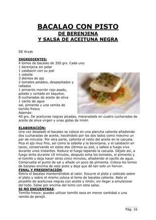 Pág. 16
BACALAO CON PISTO
DE BERENJENA
Y SALSA DE ACEITUNA NEGRA
DE Arzak
INGREDIENTES:
4 lomos de bacalao de 350 grs. Cada uno
1 berenjena sin pelar
1 calabacín con su piel
1 cebolla
3 dientes de ajo
2 tomates pelados, despepitados y
rallados
1 pimiento morrón rojo asado,
pelado y cortado en taquitos.
8 cucharadas de aceite de oliva
1 cacito de agua
sal, pimienta y una ramita de
tomillo fresco
Además:
40 grs. De aceitunas negras picadas, maceradads en cuatro cucharadas de
aceite de oliva virgen y unas gotas de limón
ELABORACIÓN:
Una vez desalado el bacalao se coloca en una plancha caliente añadiendo
dos cucharadas de aceite, haciéndolo por los dos lados como máximo un
par de minutos. Por otra parte, calienta el resto del aceite en la cazuela.
Pica el ajo muy fino, así como la cebolla y la berenjena, y el calabacín en
tacos, conservando en estos dos últimos su piel, y saltea a fuego vivo
durante unos instantes. Reduce el fuego tapando la cazuela. Déjalo así, a
fuego lento durante 10 minutos, después echa los tomates, el pimiento y
el tomillo y deja hacer otros cinco minutos, añadiendo el cacillo de agua.
Comprueba el punto de sal y añade un poco de pimienta. Coloca los lomos
de bacalao encima de este pisto y deja que dé tan solo un hervor.
FINAL Y PRESENTACIÓN:
Retira el bacalao manteniéndolo al calor. Escurre el pisto y colócalo sobre
el plato y sobre el mismo coloca el lomo de bacalao caliente. Bate el
picadillo de aceitunas negras con aceite y limón, sin llegar a emulsionar
del todo. Salse por encima del lomo con esta salsa.
SI NO ENCUENTRAS:
Tomillo fresco: puedes utilizar tomillo seco en menor cantidad o una
ramita de perejil.
 
