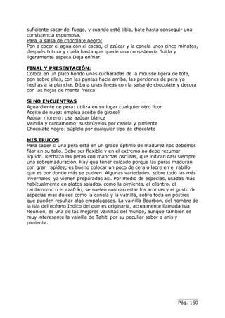 Pág. 160
suficiente sacar del fuego, y cuando esté tibio, bate hasta conseguir una
consistencia espumosa.
Para la salsa de chocolate negro:
Pon a cocer el agua con el cacao, el azúcar y la canela unos cinco minutos,
después tritura y cuela hasta que quede una consistencia fluida y
ligeramente espesa.Deja enfriar.
FINAL Y PRESENTACIÓN:
Coloca en un plato hondo unas cucharadas de la mousse ligera de tofe,
pon sobre ellas, con las puntas hacia arriba, las porciones de pera ya
hechas a la plancha. Dibuja unas lineas con la salsa de chocolate y decora
con las hojas de menta fresca
Si NO ENCUENTRAS
Aguardiente de pera: utiliza en su lugar cualquier otro licor
Aceite de nuez: emplea aceite de girasol
Azúcar moreno: usa azúcar blanca
Vainilla y cardamomo: sustitúyelos por canela y pimienta
Chocolate negro: súplelo por cualquier tipo de chocolate
MIS TRUCOS
Para saber si una pera está en un grado óptimo de madurez nos debemos
fijar en su tallo. Debe ser flexible y en el extremo no debe rezumar
liquido. Rechaza las peras con manchas oscuras, que indican casi siempre
una sobremaduración. Hay que tener cuidado porque las peras maduran
con gran rapidez; es bueno colocar un poco de cera o lacre en el rabillo,
que es por donde más se pudren. Algunas variedades, sobre todo las más
invernales, ya vienen preparadas asi. Por medio de especias, usadas más
habitualmente en platos salados, como la pimienta, el cilantro, el
cardamomo o el azafrán, se suelen contrarrestar los aromas y el gusto de
especias mas dulces como la canela y la vainilla, sobre toda en postres
que pueden resultar algo empalagosos. La vainilla Bourbon, del nombre de
la isla del océano Indico del que es originaria, actualmente llamada isla
Reunión, es una de las mejores vainillas del mundo, aunque también es
muy interesante la vainilla de Tahiti por su peculiar sabor a anis y
pimienta.
 