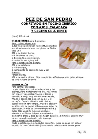 Pág. 161
PEZ DE SAN PEDRO
CONFITADO EN TOCINO IBÉRICO
CON AJOS, CALABAZA
Y CECINA CRUJIENTE
(Maui) J.M. Arzak
INGREDIENTES para 4 personas:
Para confitar el pescado:
1,400 kg de pez de San Pedro (Muxu martin),
aproximadarnente unas dos piezas de 700 o
cada una,
300 g de tocino iberico,
1 dl de aceite de oliva,
5 dientes de ajo con su piel,
1 ramita de estregón y sal
Para la calabaza a la plancha:
250 g de calabaza,
1 litro de agua,
1 cucharadita de aceite de nuez y sal
Además:
Perejil picadoy
100 o de cecina picada, frita y crujiente, aliñada con unas gotas vinagre
de vino y aceite de oliva
ELABORACIÓN
Para confitar el pescado:
Limpia el pescado, quitando la cabeza y las
espinas, pero manteniendo la piel. Haz lomos
con el pez y sazónalos. Trocea el tocino y
derritelo a fuego muy lento er una cazuela,
Añade el aceite, los ajos con su piel y el
estragón. Cuando el tocino esté diluido,
cuélalo con un paño limpio. Añade el aceite y
los ajos, pon de nuevo al fuego muy lento, no
debe alcanzar más de 70º de temperatura, y
cuece todo unos 25 minutos; después,
introduce los filetes del pescado cubiertos
bien por la grasa y deja que se hagan durante 12 minutos. Escurre muy
bien el pescado, quitando toda la grasa.
Para la calabaza a la plancha:
Corta la calabaza en rectángulos pequeños, cuece en agua con sal por
espacio de unos 30 minutos (hasta que la calabaza esté tierna, pero
 