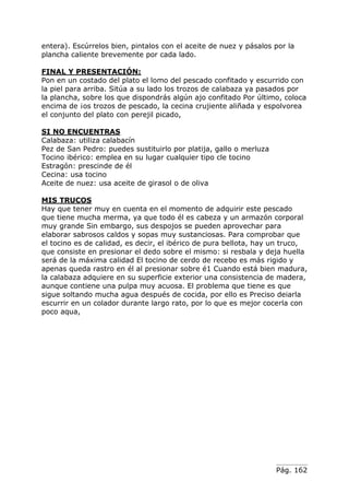 Pág. 162
entera). Escúrrelos bien, pintalos con el aceite de nuez y pásalos por la
plancha caliente brevemente por cada lado.
FINAL Y PRESENTACIÓN:
Pon en un costado del plato el lomo del pescado confitado y escurrido con
la piel para arriba. Sitúa a su lado los trozos de calabaza ya pasados por
la plancha, sobre los que dispondrás algún ajo confitado Por último, coloca
encima de ¡os trozos de pescado, la cecina crujiente aliñada y espolvorea
el conjunto del plato con perejil picado,
SI NO ENCUENTRAS
Calabaza: utiliza calabacín
Pez de San Pedro: puedes sustituirlo por platija, gallo o merluza
Tocino ibérico: emplea en su lugar cualquier tipo cle tocino
Estragón: prescinde de él
Cecina: usa tocino
Aceite de nuez: usa aceite de girasol o de oliva
MIS TRUCOS
Hay que tener muy en cuenta en el momento de adquirir este pescado
que tiene mucha merma, ya que todo él es cabeza y un armazón corporal
muy grande Sin embargo, sus despojos se pueden aprovechar para
elaborar sabrosos caldos y sopas muy sustanciosas. Para comprobar que
el tocino es de calidad, es decir, el ibérico de pura bellota, hay un truco,
que consiste en presionar el dedo sobre el mismo: si resbala y deja huella
será de la máxima calidad El tocino de cerdo de recebo es más rigido y
apenas queda rastro en él al presionar sobre é1 Cuando está bien madura,
la calabaza adquiere en su superficie exterior una consistencia de madera,
aunque contiene una pulpa muy acuosa. El problema que tiene es que
sigue soltando mucha agua después de cocida, por ello es Preciso deiarla
escurrir en un colador durante largo rato, por lo que es mejor cocerla con
poco aqua,
 