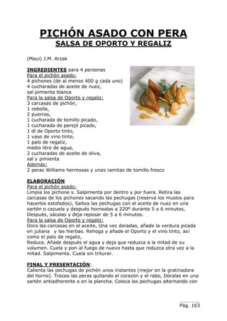 Pág. 163
PICHÓN ASADO CON PERA
SALSA DE OPORTO Y REGALIZ
(Maui) J.M. Arzak
INGREDIENTES para 4 personas
Para el pichón asado:
4 pichones (de al menos 400 g cada uno)
4 cucharadas de aceite de nuez,
sal pimienta blanca
Para la salsa de Oporto y regaliz:
3 carcasas de pichón,
1 cebolla,
2 puerros,
1 cucharada de tomillo picado,
1 cucharada de perejil picado,
1 dl de Oporto tinto,
1 vaso de vino tinto,
1 palo de regaliz,
medio litro de agua,
2 cucharadas de aceite de oliva,
sal y pimienta
Además:
2 peras Williams hermosas y unas ramitas de tomillo fresco
ELABORACIÓN
Para el pichón asado:
Limpia los pichone s. Salpimenta por dentro y por fuera. Retira las
carcasas de los pichones sacando las pechugas (reserva los muslos para
hacerlos estofados), Saltea las pechugas con el aceite de nuez en una
sartén o cazuela y después hornealas a 220º durante 5 o 6 minutos,
Después, sácalas y deja reposar de 5 a 6 minutos.
Para la salsa de Oporto y regaliz:
Dora las carcasas en el aceite, Una vez doradas, añade la verdura picada
en juliana y las hierbas. Rehoga y añade el Oporto y el vino tinto, as¡
como el palo de regaliz,
Reduce. Añade después el agua y deja que reduzca a la mitad de su
volumen. Cuela y pon al fuego de nuevo hasta que reduzca otra vez a la
mitad. Salpimenta. Cuela sin triturar.
FINAL Y PRESENTACIÓN:
Calienta las pechugas de pichón unos instantes (mejor en la gratinadora
del horno). Trocea las peras quitando el corazón y el rabo, Dóralas en una
sartén antiadherente o en la plancha. Coloca las pechugas alternando con
 