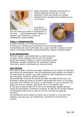 Pág. 168
pasta resultante y estirala en forma de un
cilindro pequeño (menos de 2 cm de
diámetro). Corta ese cilindro en trocitos
dándoles forma ovalada (haz hendiduras con
un tenedor).
Cuecelos en
agua hirviendo
(sin sal) hasta que suban a la superficie (2
minutos, aproximadamente), Añade, al
sacarlos, aún calientes, un poco de
mantequilla y queso rallado.
FINAL Y PRESENTACIÓN:
El pollo se divide, en el momento de servir,
al menos en 4 partes que se presentan en otros tantos platos
acompañadas de unas cucharadas de su jugo reducido. Guarnece con los
noquis y las hojas aiiñadas, espolvoreando por encima el perejil picado.
Si NO ENCUENTRAS
Pollo de caserio: usa simplemente un pollo de granja
Curaçao: utiliza cualquier tipo de licor de naranja
Queso parmesano: emplea un queso manchego curado
Canónigos: puedes sustituirlos por espinacas o berros
Fruta de la pasión: sustitúyela por zumo de limón
MIS TRUCOS
Para asar el pollo u otra ave es mejor bridarlos con un cordel, no sólo para
que mejore su presentacion, sino principalmente para apretar los muslos y
las alas contra su cuerpo y as¡ coja una forma más compacta el ave que,
por otra parte, facilita su cocción uniforme.
Para comprobar el punto de cocción del pollo se puede pinchar con una
brocheta o aguja de punto en la parte más gruesa del muslo. Si los jugos
que salen de su interior son claros, ya está hecho. Si, por el contrario, los
jugos son de tono rosáceo, deja hacer de 8 o 10 minutos más.
Si ves que el pollo se dora en el horno con demasiada rapidez (porque
carece de termostato o calienta en exceso), al cabo de 40 minutos reduce
la temperatura del horno y cubre el ave con una hoja de papel de
aluminio.
Las hendiduras de los ñoquis se hacen con el tenedor y no es por mera
estética, sino para que, al comprimirlos, conserven la forma tras la
cocción.
 