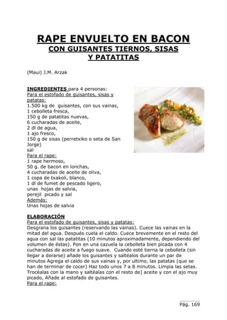 Pág. 169
RAPE ENVUELTO EN BACON
CON GUISANTES TIERNOS, SISAS
Y PATATITAS
(Maui) J.M. Arzak
INGREDIENTES para 4 personas:
Para el estofado de guisantes, sisas y
patatas:
1.500 kg de guisantes, con sus vainas,
1 cebolleta fresca,
150 g de patatitas nuevas,
6 cucharadas de aceite,
2 dl de agua,
1 ajo fresco,
150 g de sisas (perretxiko o seta de San
Jorge)
sal
Para el rape:
1 rape hermoso,
50 g. de bacon en lonchas,
4 cucharadas de aceite de oliva,
1 copa de txakoli, blanco,
1 dl de fumet de pescado ligero,
unas hojas de salvia,
perejil picado y sal
Además:
Unas hojas de salvia
ELABORACIÓN
Para el estofado de guisantes, sisas y patatas:
Desgrana los guisantes (reservando las vainas). Cuece las vainas en la
mitad del agua. Después cuela el caldo. Cuece brevemente en el resto del
agua con sal las patatitas (10 minutos aproximadamente, dependiendo del
volumen de éstas). Pon en una cazuela la cebolleta bien picada con 4
cucharadas de aceite a fuego suave. Cuando esté tierna la cebolleta (sin
llegar a dorarse) añade los guisantes y saltéalos durante un par de
minutos Agrega el caldo de sus vainas y, por ultimo, las patatas (que se
han de terminar de cocer) Haz todo unos 7 a 8 minutos. Limpia las setas.
Trocéalas con la mano y saltéalas con el resto de] aceite y con el ajo muy
picado, Añade al estofado de guisantes.
Para el rape:
 