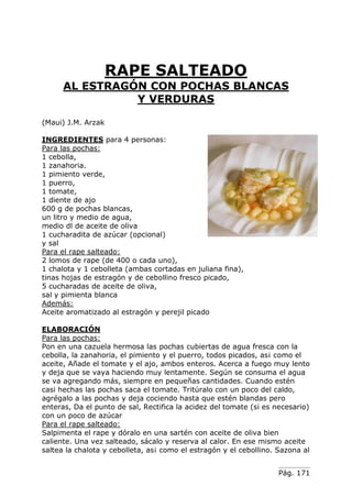 Pág. 171
RAPE SALTEADO
AL ESTRAGÓN CON POCHAS BLANCAS
Y VERDURAS
(Maui) J.M. Arzak
INGREDIENTES para 4 personas:
Para las pochas:
1 cebolla,
1 zanahoria.
1 pimiento verde,
1 puerro,
1 tomate,
1 diente de ajo
600 g de pochas blancas,
un litro y medio de agua,
medio dl de aceite de oliva
1 cucharadita de azúcar (opcional)
y sal
Para el rape salteado:
2 lomos de rape (de 400 o cada uno),
1 chalota y 1 cebolleta (ambas cortadas en juliana fina),
tinas hojas de estragón y de cebollino fresco picado,
5 cucharadas de aceite de oliva,
sal y pimienta blanca
Además:
Aceite aromatizado al estragón y perejil picado
ELABORACIÓN
Para las pochas:
Pon en una cazuela hermosa las pochas cubiertas de agua fresca con la
cebolla, la zanahoria, el pimiento y el puerro, todos picados, as¡ como el
aceite, Añade el tomate y el ajo, ambos enteros. Acerca a fuego muy lento
y deja que se vaya haciendo muy lentamente. Según se consuma el agua
se va agregando más, siempre en pequeñas cantidades. Cuando estén
casi hechas las pochas saca el tomate. Tritúralo con un poco del caldo,
agrégalo a las pochas y deja cociendo hasta que estén blandas pero
enteras, Da el punto de sal, Rectifica la acidez del tomate (si es necesario)
con un poco de azúcar
Para el rape salteado:
Salpimenta el rape y dóralo en una sartén con aceite de oliva bien
caliente. Una vez salteado, sácalo y reserva al calor. En ese mismo aceite
saltea la chalota y cebolleta, as¡ como el estragón y el cebollino. Sazona al
 