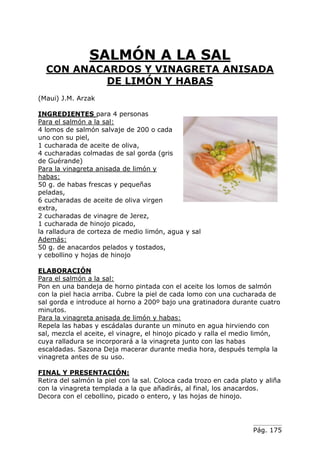 Pág. 175
SALMÓN A LA SAL
CON ANACARDOS Y VINAGRETA ANISADA
DE LIMÓN Y HABAS
(Maui) J.M. Arzak
INGREDIENTES para 4 personas
Para el salmón a la sal:
4 lomos de salmón salvaje de 200 o cada
uno con su piel,
1 cucharada de aceite de oliva,
4 cucharadas colmadas de sal gorda (gris
de Guérande)
Para la vinagreta anisada de limón y
habas:
50 g. de habas frescas y pequeñas
peladas,
6 cucharadas de aceite de oliva virgen
extra,
2 cucharadas de vinagre de Jerez,
1 cucharada de hinojo picado,
la ralladura de corteza de medio limón, agua y sal
Además:
50 g. de anacardos pelados y tostados,
y cebollino y hojas de hinojo
ELABORACIÓN
Para el salmón a la sal:
Pon en una bandeja de horno pintada con el aceite los lomos de salmón
con la piel hacia arriba. Cubre la piel de cada lomo con una cucharada de
sal gorda e introduce al horno a 200º bajo una gratinadora durante cuatro
minutos.
Para la vinagreta anisada de limón y habas:
Repela las habas y escádalas durante un minuto en agua hirviendo con
sal, mezcla el aceite, el vinagre, el hinojo picado y ralla el medio limón,
cuya ralladura se incorporará a la vinagreta junto con las habas
escaldadas. Sazona Deja macerar durante media hora, después templa la
vinagreta antes de su uso.
FINAL Y PRESENTACIÓN:
Retira del salmón la piel con la sal. Coloca cada trozo en cada plato y aliña
con la vinagreta templada a la que añadirás, al final, los anacardos.
Decora con el cebollino, picado o entero, y las hojas de hinojo.
 