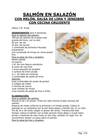 Pág. 179
SALMÓN EN SALAZÓN
CON MELÓN, SALSA DE LIMA Y JENGIBRE
CON CECINA CRUJIENTE
(Maui) J.M. Arzak
INGREDIENTES para 4 personas:
Para la salazón del salmón:
700 grs de salmón de la parte más
gruesa del lomo, con su piel.
65 grs. De sal
25 grs. De azúcar
1 cucharada de pimienta triturada
toscamente
una cucharada de hinojo en rama picado
fino
Para la salsa de lima y jengibre:
Media cebolla
Un puerro
1 dl. De vino blanco semidulce
el zumo de una lima
1 trozo pequeño de jengibre
1 corteza de limón picada
¼ L. de caldo de verduras
3 cucharadas de aceite de oliva
Además:
Unas cucharadas de aceite de girasol
2 rodajas de melón
2 lonchas de cecina
unas ramitas de hinojo
unos trocitos de pulpa de lima o limón.
ELABORACIÓN:
Para la salazón del salmón:
Mezcla la sal y el azúcar. Frota con esta mezcla el lado carnoso del
salmón.
Esparce de modo uniforme la pimienta y el hinojo picado. Colóca el
pescado en un recipiente con la piel hacia abajo y mantén así, en un sitio
frío de 24 a 30 horas (según el grosor del lomo). Transcurrido este
tiempo, coloca el salmón con el lado carnoso hacia abajo y la piel hacia
arriba y mantenlo de este modo un día más, también en lugar frío. Es
conveniente colocar un peso sobre el salmón.
Para la salsa de lima y jengibre:
 