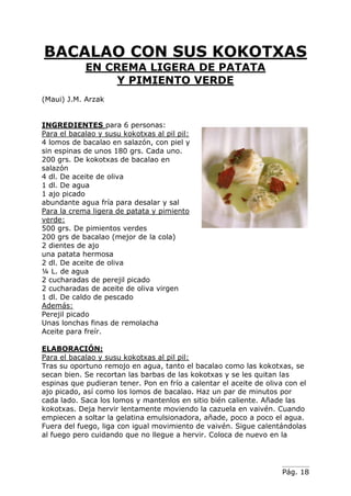 Pág. 18
BACALAO CON SUS KOKOTXAS
EN CREMA LIGERA DE PATATA
Y PIMIENTO VERDE
(Maui) J.M. Arzak
INGREDIENTES para 6 personas:
Para el bacalao y susu kokotxas al pil pil:
4 lomos de bacalao en salazón, con piel y
sin espinas de unos 180 grs. Cada uno.
200 grs. De kokotxas de bacalao en
salazón
4 dl. De aceite de oliva
1 dl. De agua
1 ajo picado
abundante agua fría para desalar y sal
Para la crema ligera de patata y pimiento
verde:
500 grs. De pimientos verdes
200 grs de bacalao (mejor de la cola)
2 dientes de ajo
una patata hermosa
2 dl. De aceite de oliva
¼ L. de agua
2 cucharadas de perejil picado
2 cucharadas de aceite de oliva virgen
1 dl. De caldo de pescado
Además:
Perejil picado
Unas lonchas finas de remolacha
Aceite para freír.
ELABORACIÓN:
Para el bacalao y susu kokotxas al pil pil:
Tras su oportuno remojo en agua, tanto el bacalao como las kokotxas, se
secan bien. Se recortan las barbas de las kokotxas y se les quitan las
espinas que pudieran tener. Pon en frío a calentar el aceite de oliva con el
ajo picado, así como los lomos de bacalao. Haz un par de minutos por
cada lado. Saca los lomos y mantenlos en sitio bién caliente. Añade las
kokotxas. Deja hervir lentamente moviendo la cazuela en vaivén. Cuando
empiecen a soltar la gelatina emulsionadora, añade, poco a poco el agua.
Fuera del fuego, liga con igual movimiento de vaivén. Sigue calentándolas
al fuego pero cuidando que no llegue a hervir. Coloca de nuevo en la
 