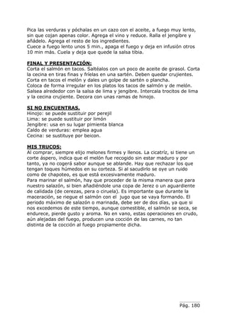 Pág. 180
Pica las verduras y póchalas en un cazo con el aceite, a fuego muy lento,
sin que cojan apenas color. Agrega el vino y reduce. Ralla el jengibre y
añádelo. Agrega el resto de los ingredientes.
Cuece a fuego lento unos 5 min., apaga el fuego y deja en infusión otros
10 min más. Cuela y deja que quede la salsa tibia.
FINAL Y PRESENTACIÓN:
Corta el salmón en tacos. Saltéalos con un poco de aceite de girasol. Corta
la cecina en tiras finas y fríelas en una sartén. Deben quedar crujientes.
Corta en tacos el melón y dales un golpe de sartén o plancha.
Coloca de forma irregular en los platos los tacos de salmón y de melón.
Salsea alrededor con la salsa de lima y jengibre. Intercala trocitos de lima
y la cecina crujiente. Decora con unas ramas de hinojo.
SI NO ENCUENTRAS.
Hinojo: se puede sustituir por perejil
Lima: se puede sustituir por limón
Jengibre: usa en su lugar pimienta blanca
Caldo de verduras: emplea agua
Cecina: se sustituye por beicon.
MIS TRUCOS:
Al comprar, siempre elijo melones firmes y llenos. La cicatríz, si tiene un
corte áspero, indica que el melón fue recogido sin estar maduro y por
tanto, ya no cogerá sabor aunque se ablande. Hay que rechazar los que
tengan toques húmedos en su corteza. Si al sacudirlo se oye un ruido
como de chapoteo, es que está excesivamente maduro.
Para marinar el salmón, hay que proceder de la misma manera que para
nuestro salazón, si bien añadiéndole una copa de Jerez o un aguardiente
de calidada (de cerezas, pera o ciruela). Es importante que durante la
maceración, se riegue el salmón con el jugo que se vaya formando. El
periodo máximo de salazón o marinada, debe ser de dos días, ya que si
nos excedemos de este tiempo, aunque comestible, el salmón se seca, se
endurece, pierde gusto y aroma. No en vano, estas operaciones en crudo,
aún alejadas del fuego, producen una cocción de las carnes, no tan
distinta de la cocción al fuego propiamente dicha.
 