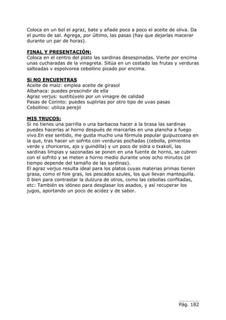 Pág. 182
Coloca en un bol el agraz, bate y añade poco a poco el aceite de oliva. Da
el punto de sal. Agrega, por último, las pasas (hay que dejarlas macerar
durante un par de horas).
FINAL Y PRESENTACIÓN:
Coloca en el centro del plato las sardinas desespinadas. Vierte por encima
unas cucharadas de la vinagreta. Sitúa en un costado las frutas y verduras
salteadas v espolvorea cebollino picado por encima.
Si NO ENCUENTRAS
Aceite de maíz: emplea aceite de girasol
Albahaca: puedes prescindir de ella
Agraz verjus: sustitúyelo por un vinagre de calidad
Pasas de Corinto: puedes suplirlas por otro tipo de uvas pasas
Cebollino: utiliza perejil
MIS TRUCOS:
Si no tienes una parrilla o una barbacoa hacer a la brasa las sardinas
puedes hacerlas al horno después de marcarlas en una plancha a fuego
vivo.En ese sentido, me gusta mucho una fórmula popular guipuzcoana en
la que, tras hacer un sofrito con verduras pochadas (cebolla, pimientos
verde y choriceros, ajo y guindilla) y un poco de sidra o txakolí, las
sardinas limpias y sazonadas se ponen en una fuente de horno, se cubren
con el sofrito y se meten a horno medio durante unos ocho minutos (el
tiempo depende del tamaño de las sardinas).
El agraz verjus resulta ideal para los platos cuyas materias primas tienen
grasa, como el foie gras, los pescados azules, los que llevan mantequilla.
0 bien para contrastar la dulzura de otros, como las cebollas confitadas,
etc: También es idóneo para desglasar los asados, y así recuperar los
jugos, aportando un poco de acidez y de sabor.
 