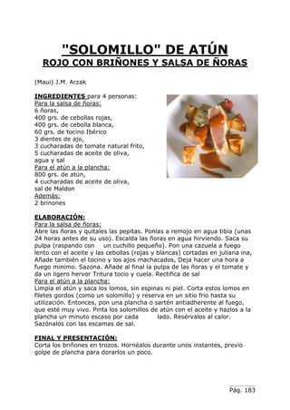 Pág. 183
"SOLOMILLO" DE ATÚN
ROJO CON BRIÑONES Y SALSA DE ÑORAS
(Maui) J.M. Arzak
INGREDIENTES para 4 personas:
Para la salsa de ñoras:
6 ñoras,
400 grs. de cebollas rojas,
400 grs. de cebolla blanca,
60 grs. de tocino Ibérico
3 dientes de ajo,
3 cucharadas de tomate natural frito,
5 cucharadas de aceite de oliva,
agua y sal
Para el atún a la plancha:
800 grs. de atún,
4 cucharadas de aceite de oliva,
sal de Maldon
Además:
2 brinones
ELABORACIÓN:
Para la salsa de ñoras:
Abre las ñoras y quitales las pepitas. Ponlas a remojo en agua tibia (unas
24 horas antes de su uso). Escalda las ñoras en agua hirviendo. Saca su
pulpa (raspando con un cuchillo pequeño). Pon una cazuela a fuego
lento con el aceite y las cebollas (rojas y blancas) cortadas en juliana ina,
Añade también el tocino y los ajos machacados, Deja hacer una hora a
fuego minimo. Sazona. Añade al final la pulpa de las ñoras y el tomate y
da un ligero hervor Tritura tocio y cuela. Rectifica de sal
Para el atún a la plancha:
Limpia el atún y saca los lomos, sin espinas ni piel. Corta estos lomos en
filetes gordos (como un solomillo) y reserva en un sitio frio hasta su
utilización. Entonces, pon una plancha o sartén antiadherente al fuego,
que esté muy vivo. Pinta los solomillos de atún con el aceite y hazlos a la
plancha un minuto escaso por cada lado. Resérvalos al calor.
Sazónalos con las escamas de sal.
FINAL Y PRESENTACIÓN:
Corta los briñones en trozos. Hornéalos durante unos instantes, previo
golpe de plancha para dorarlos un poco.
 