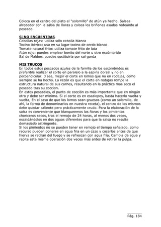 Pág. 184
Coloca en el centro del plato el "solomillo” de atún ya hecho. Salsea
alrededor con la salsa de ñoras y coloca los briñones asados rodeando al
pescado.
Si NO ENCUENTRAS
Cebollas rojas: utiliza sólo cebolla blanca
Tocino ibérico: usa en su lugar tocino de cerdo blanco
Tomate natural frito: utiliza tomate frito de lata
Atún rojo: puedes emplear bonito del norte u otro escómbrido
Sal de Maldon: puedes sustituirla por sal gorda
MIS TRUCOS
En todos estos pescados azules de la familia de los escómbridos es
preferible realizar el corte en paralelo a la espina dorsal y no en
perpendicular. 0 sea, mejor el corte en lomos que no en rodajas, como
siempre se ha hecho. La razón es que el corte en rodajas rompe la
estructura natural de sus carnes, resultando en la práctica mas seco el
pescado tras su coccion.
En estos pescadios, el punto de cocción es más importante que en ningún
otro y debe ser minimo. Si el corte es en escalopes, basta hacerlo vuelta y
vuelta, En el caso de que los lomos sean gruesos (como un solomillo, de
ahí, la forma de denominarlos en nuestra receta), el centro de los mismos
debe quedar caliente pero prácticamente crudo. Para la elaboración de la
salsa es conveniente que blanqueemos las ñoras y los pimientos
choriceros secos, tras el remojo de 24 horas, al menos dos veces,
escaldándolos en dos aguas diferentes para que la salsa no resulte
demasiado astringente.
Si los pimientos no se pueden tener en remojo el tiempo señalado, como
recurso pueden ponerse en agua fria en un cazo y cocerlos antes de que
hierva se retiran del fuego y se refrescan con agua fría. Cambia de agua y
repite esta misma operación dos veces más antes de retirar la pulpa.
 