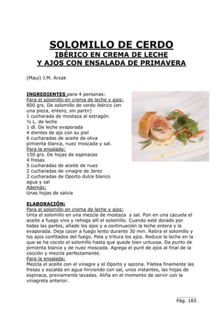 Pág. 185
SOLOMILLO DE CERDO
IBÉRICO EN CREMA DE LECHE
Y AJOS CON ENSALADA DE PRIMAVERA
(Maui) J.M. Arzak
INGREDIENTES para 4 personas:
Para el solomillo en crema de leche y ajos:
800 grs. De solomillo de cerdo ibérico (en
una pieza, entero, sin partir)
1 cucharada de mostaza al estragón
½ L. de leche
1 dl. De leche evaporada
4 dientes de ajo con su piel
6 cucharadas de aceite de oliva
pimienta blanca, nuez moscada y sal.
Para la ensalada:
150 grs. De hojas de espinacas
4 fresas
5 cucharadas de aceite de nuez
2 cucharadas de vinagre de Jerez
2 cucharadas de Oporto dulce blanco
agua y sal
Además:
Unas hojas de salvia
ELABORACIÓN:
Para el solomillo en crema de leche y ajos:
Unta el solomillo en una mezcla de mostaza y sal. Pon en una cazuela el
aceite a fuego vivo y rehoga allí el solomillo. Cuando esté dorado por
todas las partes, añade los ajos y a continuación la leche entera y la
evaporada. Deja cocer a fuego lento durante 30 min. Retira el solomillo y
los ajos confitados del fuego. Pela y tritura los ajos. Reduce la leche en la
que se ha cocido el solomillo hasta que quede bien untuosa. Da punto de
pimienta blanca y de nuez moscada. Agrega el puré de ajos al final de la
cocción y mezcla perfectamente.
Para la ensalada:
Mezcla el aceite con el vinagre y el Oporto y sazona. Filetea finamente las
fresas y escalda en agua hirviendo con sal, unos instantes, las hojas de
espinaca, previamente lavadas. Aliña en el momento de servir con la
vinagreta anterior.
 