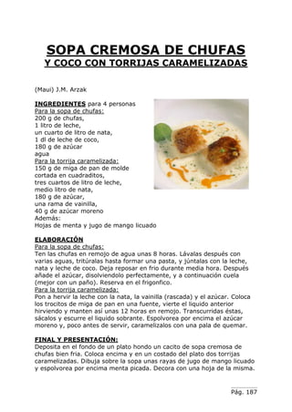 Pág. 187
SOPA CREMOSA DE CHUFAS
Y COCO CON TORRIJAS CARAMELIZADAS
(Maui) J.M. Arzak
INGREDIENTES para 4 personas
Para la sopa de chufas:
200 g de chufas,
1 litro de leche,
un cuarto de litro de nata,
1 dl de leche de coco,
180 g de azúcar
agua
Para la torrija caramelizada:
150 g de miga de pan de molde
cortada en cuadraditos,
tres cuartos de litro de leche,
medio litro de nata,
180 g de azúcar,
una rama de vainilla,
40 g de azúcar moreno
Además:
Hojas de menta y jugo de mango licuado
ELABORACIÓN
Para la sopa de chufas:
Ten las chufas en remojo de agua unas 8 horas. Lávalas después con
varias aguas, tritúralas hasta formar una pasta, y júntalas con la leche,
nata y leche de coco. Deja reposar en frio durante media hora. Después
añade el azúcar, disolviendolo perfectamente, y a continuación cuela
(mejor con un paño). Reserva en el frigonfico.
Para la torrija caramelizada:
Pon a hervir la leche con la nata, la vainilla (rascada) y el azúcar. Coloca
los trocitos de miga de pan en una fuente, vierte el liquido anterior
hirviendo y manten así unas 12 horas en remojo. Transcurridas éstas,
sácalos y escurre el liquido sobrante. Espolvorea por encima el azúcar
moreno y, poco antes de servir, caramelizalos con una pala de quemar.
FINAL Y PRESENTACIÓN:
Deposita en el fondo de un plato hondo un cacito de sopa cremosa de
chufas bien fria. Coloca encima y en un costado del plato dos torrijas
caramelizadas. Dibuja sobre la sopa unas rayas de jugo de mango licuado
y espolvorea por encima menta picada. Decora con una hoja de la misma.
 