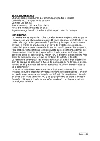 Pág. 188
Si NO ENCUENTRAS
Chufas: puedes sustituirlas por almendras tostadas y peladas
Leche de coco: emplea leche de vaca
Vainilla: usa canela
Azúcar moreno: utiliza azúcar blanco
Hojas de menta: prescinde de ellas
Jugo de mango licuado: puedes sustituirlo por zumo de naranja
MIS TRUCOS
La horchata o las sopas de chufas son elementos muy perecederas que no
resisten, una vez elaboradas, más de 48 horas sin agriarse Colócala en la
parte más baja de temperatura del frigorifico, y hay que procurar que el
envase (el mejor es una botella o un tarro de cristal) esté en posición
horizontal, procurando removerla de vez en cuando para evitar los posos.
Para elaborar estas atipicas torrijas (puesto que no se frien), además del
pan de molde, resultan muy apropiados, e incluso más delicados, los
bollos de leche, el bollo suizo o, mejor aún, el brioche, si bien resulta más
dificil de manipular una vez que se embebe de la leche y la nata
Lo ideal para caramelizar las torrijas es utilizar una pala, bien eléctrica o
bien de las que se calientan al fuego de las brasas. Si no la tienes, puedes
hacerlo en el gratinador del horno, acercando mucho el alimento que se
va a caramelizar,
La leche de coco de esta receta no es el jugo que contienen los cocos
frescos: se puede encontrar envasada en tiendas especializadas. También
se puede hacer en casa preparando una infusión de coco fresco triturado
en agua o en leche caliente (200 g de pulpa por litro de agua o leche) y
después colándola a través de un paño, apretando mucho para extraer
todo el jugo del coco.
 