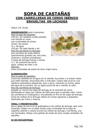 Pág. 189
SOPA DE CASTAÑAS
CON CARRILLERAS DE CERDO IBÉRICO
ENVUELTAS EN LECHUGA
(Maui) J.M. Arzak
INGREDIENTES para 4 personas:
Para la sopa de castañas:
250 grs. De castañas crudas peladas
una vainilla en rama
una cucharadita de anises
30 grs. De azúcar
¾ L. de agua
150 grs. De nata líquida y sal
Para las carrilleras en lechuga:
Una carrillera de cerdo Ibérico
(previamente guisada con vino tinto,
verduras y hierbas aromáticas).
4 hojas de lechuga frescas y tersas.
½ L. de consomé de carne
agua, cubitos de hielo y sal
Además:
Unas cucharadas de aceite de oliva virgen extra.
ELABORACIÓN:
Para la sopa de castañas:
Cuece las castañas en el agua con la vainilla, los aníses y el azúcar hasta
que estén blandas. Escúrrelas bien y tritúralas. Coloca este puré en una
batidora-calentadora añadiendo, poco a poco, mientras se monta, parte
del agua de la cocción). Da un ligero punto de sal y mantén al calor.
Para las carrilleras de lechuga:
Escalda un minuto las hojas de lechuga en el consomé de carne.
Refréscalas en agua con cubitos de hielo para que no pierdan color. Corta
las carrilleras en rectángulos y envuélvelas en frío en las hojas de lechuga.
Corta los rollitos de la lechuga rellena en trozos regulares y pequeños.
Sazónalos por fuera y reserva.
FINAL Y PRESENTACIÓN:
Da un golpe de horno en la gratinadora a los rollitos de lechuga, solo unos
instantes. Dispón en un plato hondo unas cucharadas de la sopa de
castañas caliente y coloca encima los rollitos de lechuga y carrilleras, una
vez horneados. Dibuja unas gotitas de aceite de oliva viorgen alrededor de
aquellos.
SI NO ENCUENTRAS:
 