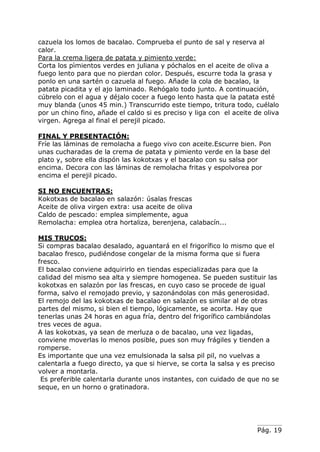 Pág. 19
cazuela los lomos de bacalao. Comprueba el punto de sal y reserva al
calor.
Para la crema ligera de patata y pimiento verde:
Corta los pìmientos verdes en juliana y póchalos en el aceite de oliva a
fuego lento para que no pierdan color. Después, escurre toda la grasa y
ponlo en una sartén o cazuela al fuego. Añade la cola de bacalao, la
patata picadita y el ajo laminado. Rehógalo todo junto. A continuación,
cúbrelo con el agua y déjalo cocer a fuego lento hasta que la patata esté
muy blanda (unos 45 min.) Transcurrido este tiempo, tritura todo, cuélalo
por un chino fino, añade el caldo si es preciso y liga con el aceite de oliva
virgen. Agrega al final el perejil picado.
FINAL Y PRESENTACIÓN:
Fríe las láminas de remolacha a fuego vivo con aceite.Escurre bien. Pon
unas cucharadas de la crema de patata y pimiento verde en la base del
plato y, sobre ella dispón las kokotxas y el bacalao con su salsa por
encima. Decora con las láminas de remolacha fritas y espolvorea por
encima el perejil picado.
SI NO ENCUENTRAS:
Kokotxas de bacalao en salazón: úsalas frescas
Aceite de oliva virgen extra: usa aceite de oliva
Caldo de pescado: emplea simplemente, agua
Remolacha: emplea otra hortaliza, berenjena, calabacín...
MIS TRUCOS:
Si compras bacalao desalado, aguantará en el frigorífico lo mismo que el
bacalao fresco, pudiéndose congelar de la misma forma que si fuera
fresco.
El bacalao conviene adquirirlo en tiendas especializadas para que la
calidad del mismo sea alta y siempre homogenea. Se pueden sustituir las
kokotxas en salazón por las frescas, en cuyo caso se procede de igual
forma, salvo el remojado previo, y sazonándolas con más generosidad.
El remojo del las kokotxas de bacalao en salazón es similar al de otras
partes del mismo, si bien el tiempo, lógicamente, se acorta. Hay que
tenerlas unas 24 horas en agua fría, dentro del frigorífico cambiándolas
tres veces de agua.
A las kokotxas, ya sean de merluza o de bacalao, una vez ligadas,
conviene moverlas lo menos posible, pues son muy frágiles y tienden a
romperse.
Es importante que una vez emulsionada la salsa pil pil, no vuelvas a
calentarla a fuego directo, ya que si hierve, se corta la salsa y es preciso
volver a montarla.
Es preferible calentarla durante unos instantes, con cuidado de que no se
seque, en un horno o gratinadora.
 