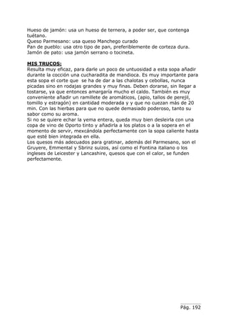 Pág. 192
Hueso de jamón: usa un hueso de ternera, a poder ser, que contenga
tuétano.
Queso Parmesano: usa queso Manchego curado
Pan de pueblo: usa otro tipo de pan, preferiblemente de corteza dura.
Jamón de pato: usa jamón serrano o tocineta.
MIS TRUCOS:
Resulta muy eficaz, para darle un poco de untuosidad a esta sopa añadir
durante la cocción una cucharadita de mandioca. Es muy importante para
esta sopa el corte que se ha de dar a las chalotas y cebollas, nunca
picadas sino en rodajas grandes y muy finas. Deben dorarse, sin llegar a
tostarse, ya que entonces amargaría mucho el caldo. También es muy
conveniente añadir un ramillete de aromáticos, (apio, tallos de perejil,
tomillo y estragón) en cantidad moderada y y que no cuezan más de 20
min. Con las hierbas para que no quede demasiado poderoso, tanto su
sabor como su aroma.
Si no se quiere echar la yema entera, queda muy bien desleirla con una
copa de vino de Oporto tinto y añadirla a los platos o a la sopera en el
momento de servir, mexcándola perfectamente con la sopa caliente hasta
que esté bien integrada en ella.
Los quesos más adecuados para gratinar, además del Parmesano, son el
Gruyere, Emmental y Sbrinz suizos, así como el Fontina italiano o los
ingleses de Leicester y Lancashire, quesos que con el calor, se funden
perfectamente.
 