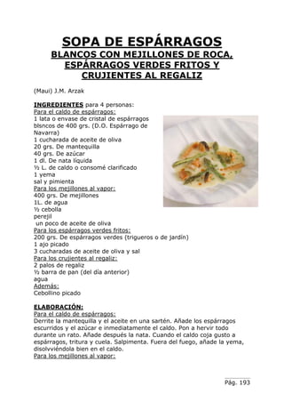Pág. 193
SOPA DE ESPÁRRAGOS
BLANCOS CON MEJILLONES DE ROCA,
ESPÁRRAGOS VERDES FRITOS Y
CRUJIENTES AL REGALIZ
(Maui) J.M. Arzak
INGREDIENTES para 4 personas:
Para el caldo de espárragos:
1 lata o envase de cristal de espárragos
blsncos de 400 grs. (D.O. Espárrago de
Navarra)
1 cucharada de aceite de oliva
20 grs. De mantequilla
40 grs. De azúcar
1 dl. De nata líquida
½ L. de caldo o consomé clarificado
1 yema
sal y pimienta
Para los mejillones al vapor:
400 grs. De mejillones
1L. de agua
½ cebolla
perejil
un poco de aceite de oliva
Para los espárragos verdes fritos:
200 grs. De espárragos verdes (trigueros o de jardín)
1 ajo picado
3 cucharadas de aceite de oliva y sal
Para los crujientes al regaliz:
2 palos de regaliz
½ barra de pan (del día anterior)
agua
Además:
Cebollino picado
ELABORACIÓN:
Para el caldo de espárragos:
Derrite la mantequilla y el aceite en una sartén. Añade los espárragos
escurridos y el azúcar e inmediatamente el caldo. Pon a hervir todo
durante un rato. Añade después la nata. Cuando el caldo coja gusto a
espárragos, tritura y cuela. Salpimenta. Fuera del fuego, añade la yema,
disolvviéndola bien en el caldo.
Para los mejillones al vapor:
 