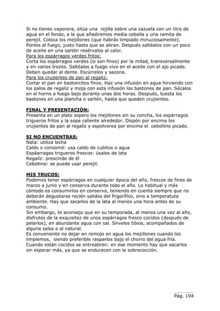 Pág. 194
Si no tienes vaporera, sitúa una rejilla sobre una cazuela con un litro de
agua en el fondo, a la que añadiremos media cebolla y una ramita de
perejil. Coloca los mejillones (que habrás limpiado minuciosamente).
Ponlos al fuego, justo hasta que se abran. Después saltéalos con un poco
de aceite en una sartén resérvalos al calor.
Para los espárragos verdes fritos:
Corta los espárragos verdes (si son finos) por la mitad, transversalmente
y en varios trozos. Saltéalos a fuego vivo en el aceite con el ajo picado.
Deben quedar al dente. Escúrrelos y sazona.
Para los crujientes de pan al regaliz:
Cortar el pan en bastoncitos finos. Haz una infusión en agua hirviendo con
los palos de regaliz y moja con esta infusión los bastones de pan. Sécalos
en el horno a fuego bajo durante unas dos horas. Después, tuesta los
bastones en una plancha o sartén, hasta que queden crujientes.
FINAL Y PRESENTACIÓN:
Presenta en un plato sopero los mejillones sin su concha, los espárragos
trigueros fritos y la sopa caliente alrededor. Dispón por encima los
crujientes de pan al regaliz y espolvorea por encima el cebollino picado.
SI NO ENCUENTRAS:
Nata: utiliza lecha
Caldo o consomé: usa caldo de cubitos o agua
Espáarragos trigueros frescos: úsalos de lata
Regalíz: prescinde de él
Cebollino: se puede usar perejil.
MIS TRUCOS:
Podemos tener espárragos en cualquier época del año, frescos de fines de
marzo a junio y en conserva durante todo el año. Lo habitual y más
cómodo es consumirlos en conserva, teniendo en cuenta siempre que no
deberán degustarse recién salidos del frigorífico, sino a temperatuta
ambiente. Hay que sacarlos de la lata al menos una hora antes de su
consumo.
Sin embargo, te aconsejo que en su temporada, al menos una vez al año,
disfrutes de la exquisitez de unos espárragos fresco cocidos (después de
pelarlos), en abundante agua con sal. Sírvelos tibios, acompañados de
alguna salsa o al natural.
Es conveniente no dejar en remojo en agua los mejillones cuando los
limpiemos, siendo preferible rasparlos bajo el chorro del agua fría.
Cuando están cocidos se entreabren: en ese momento hay que sacarlos
sin esperar más, ya que se endurecen con la sobrecocción.
 