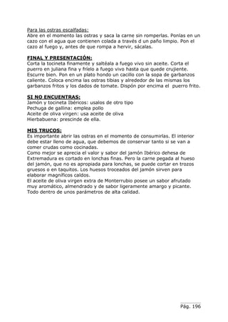 Pág. 196
Para las ostras escalfadas:
Abre en el momento las ostras y saca la carne sin romperlas. Ponlas en un
cazo con el agua que contienen colada a través d un paño limpio. Pon el
cazo al fuego y, antes de que rompa a hervir, sácalas.
FINAL Y PRESENTACIÓN:
Corta la tocineta finamente y saltéala a fuego vivo sin aceite. Corta el
puerro en juliana fina y fríelo a fuego vivo hasta que quede crujiente.
Escurre bien. Pon en un plato hondo un cacillo con la sopa de garbanzos
caliente. Coloca encima las ostras tibias y alrededor de las mismas los
garbanzos fritos y los dados de tomate. Dispón por encima el puerro frito.
SI NO ENCUENTRAS:
Jamón y tocineta Ibéricos: usalos de otro tipo
Pechuga de gallina: emplea pollo
Aceite de oliva virgen: usa aceite de oliva
Hierbabuena: prescinde de ella.
MIS TRUCOS:
Es importante abrir las ostras en el momento de consumirlas. El interior
debe estar lleno de agua, que debemos de conservar tanto si se van a
comer crudas como cocinadas.
Como mejor se aprecia el valor y sabor del jamón Ibérico dehesa de
Extremadura es cortado en lonchas finas. Pero la carne pegada al hueso
del jamón, que no es apropiada para lonchas, se puede cortar en trozos
gruesos o en taquitos. Los huesos troceados del jamón sirven para
elaborar magníficos caldos.
El aceite de oliva virgen extra de Monterrubio posee un sabor afrutado
muy aromático, almendrado y de sabor ligeramente amargo y picante.
Todo dentro de unos parámetros de alta calidad.
 