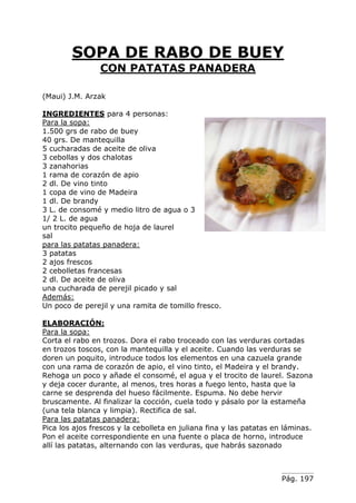 Pág. 197
SOPA DE RABO DE BUEY
CON PATATAS PANADERA
(Maui) J.M. Arzak
INGREDIENTES para 4 personas:
Para la sopa:
1.500 grs de rabo de buey
40 grs. De mantequilla
5 cucharadas de aceite de oliva
3 cebollas y dos chalotas
3 zanahorias
1 rama de corazón de apio
2 dl. De vino tinto
1 copa de vino de Madeira
1 dl. De brandy
3 L. de consomé y medio litro de agua o 3
1/ 2 L. de agua
un trocito pequeño de hoja de laurel
sal
para las patatas panadera:
3 patatas
2 ajos frescos
2 cebolletas francesas
2 dl. De aceite de oliva
una cucharada de perejil picado y sal
Además:
Un poco de perejil y una ramita de tomillo fresco.
ELABORACIÓN:
Para la sopa:
Corta el rabo en trozos. Dora el rabo troceado con las verduras cortadas
en trozos toscos, con la mantequilla y el aceite. Cuando las verduras se
doren un poquito, introduce todos los elementos en una cazuela grande
con una rama de corazón de apio, el vino tinto, el Madeira y el brandy.
Rehoga un poco y añade el consomé, el agua y el trocito de laurel. Sazona
y deja cocer durante, al menos, tres horas a fuego lento, hasta que la
carne se desprenda del hueso fácilmente. Espuma. No debe hervir
bruscamente. Al finalizar la cocción, cuela todo y pásalo por la estameña
(una tela blanca y limpia). Rectifica de sal.
Para las patatas panadera:
Pica los ajos frescos y la cebolleta en juliana fina y las patatas en láminas.
Pon el aceite correspondiente en una fuente o placa de horno, introduce
allí las patatas, alternando con las verduras, que habrás sazonado
 