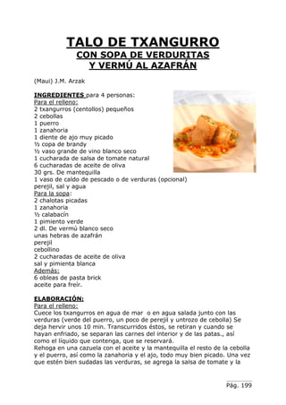 Pág. 199
TALO DE TXANGURRO
CON SOPA DE VERDURITAS
Y VERMÚ AL AZAFRÁN
(Maui) J.M. Arzak
INGREDIENTES para 4 personas:
Para el relleno:
2 txangurros (centollos) pequeños
2 cebollas
1 puerro
1 zanahoria
1 diente de ajo muy picado
½ copa de brandy
½ vaso grande de vino blanco seco
1 cucharada de salsa de tomate natural
6 cucharadas de aceite de oliva
30 grs. De mantequilla
1 vaso de caldo de pescado o de verduras (opcional)
perejil, sal y agua
Para la sopa:
2 chalotas picadas
1 zanahoria
½ calabacín
1 pimiento verde
2 dl. De vermú blanco seco
unas hebras de azafrán
perejil
cebollino
2 cucharadas de aceite de oliva
sal y pimienta blanca
Además:
6 obleas de pasta brick
aceite para freír.
ELABORACIÓN:
Para el relleno:
Cuece los txangurros en agua de mar o en agua salada junto con las
verduras (verde del puerro, un poco de perejil y untrozo de cebolla) Se
deja hervir unos 10 min. Transcurridos éstos, se retiran y cuando se
hayan enfriado, se separan las carnes del interior y de las patas., así
como el líquido que contenga, que se reservará.
Rehoga en una cazuela con el aceite y la mantequilla el resto de la cebolla
y el puerro, así como la zanahoria y el ajo, todo muy bien picado. Una vez
que estén bien sudadas las verduras, se agrega la salsa de tomate y la
 