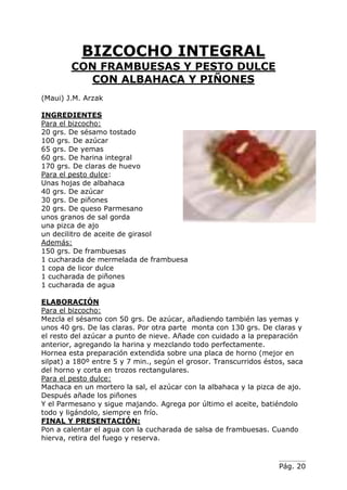 Pág. 20
BIZCOCHO INTEGRAL
CON FRAMBUESAS Y PESTO DULCE
CON ALBAHACA Y PIÑONES
(Maui) J.M. Arzak
INGREDIENTES
Para el bizcocho:
20 grs. De sésamo tostado
100 grs. De azúcar
65 grs. De yemas
60 grs. De harina integral
170 grs. De claras de huevo
Para el pesto dulce:
Unas hojas de albahaca
40 grs. De azúcar
30 grs. De piñones
20 grs. De queso Parmesano
unos granos de sal gorda
una pizca de ajo
un decilitro de aceite de girasol
Además:
150 grs. De frambuesas
1 cucharada de mermelada de frambuesa
1 copa de licor dulce
1 cucharada de piñones
1 cucharada de agua
ELABORACIÓN
Para el bizcocho:
Mezcla el sésamo con 50 grs. De azúcar, añadiendo también las yemas y
unos 40 grs. De las claras. Por otra parte monta con 130 grs. De claras y
el resto del azúcar a punto de nieve. Añade con cuidado a la preparación
anterior, agregando la harina y mezclando todo perfectamente.
Hornea esta preparación extendida sobre una placa de horno (mejor en
silpat) a 180º entre 5 y 7 min., según el grosor. Transcurridos éstos, saca
del horno y corta en trozos rectangulares.
Para el pesto dulce:
Machaca en un mortero la sal, el azúcar con la albahaca y la pizca de ajo.
Después añade los piñones
Y el Parmesano y sigue majando. Agrega por último el aceite, batiéndolo
todo y ligándolo, siempre en frío.
FINAL Y PRESENTACIÓN:
Pon a calentar el agua con la cucharada de salsa de frambuesas. Cuando
hierva, retira del fuego y reserva.
 