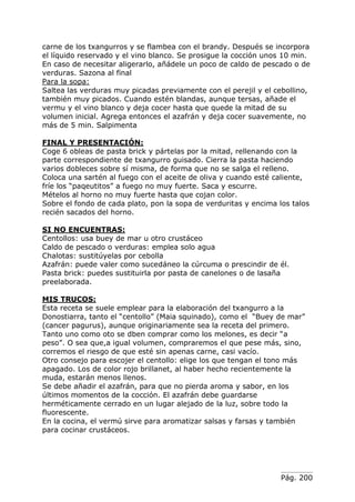 Pág. 200
carne de los txangurros y se flambea con el brandy. Después se incorpora
el líquido reservado y el vino blanco. Se prosigue la cocción unos 10 min.
En caso de necesitar aligerarlo, añádele un poco de caldo de pescado o de
verduras. Sazona al final
Para la sopa:
Saltea las verduras muy picadas previamente con el perejil y el cebollino,
también muy picados. Cuando estén blandas, aunque tersas, añade el
vermu y el vino blanco y deja cocer hasta que quede la mitad de su
volumen inicial. Agrega entonces el azafrán y deja cocer suavemente, no
más de 5 min. Salpimenta
FINAL Y PRESENTACIÓN:
Coge 6 obleas de pasta brick y pártelas por la mitad, rellenando con la
parte correspondiente de txangurro guisado. Cierra la pasta haciendo
varios dobleces sobre sí misma, de forma que no se salga el relleno.
Coloca una sartén al fuego con el aceite de oliva y cuando esté caliente,
fríe los “paqeutitos” a fuego no muy fuerte. Saca y escurre.
Mételos al horno no muy fuerte hasta que cojan color.
Sobre el fondo de cada plato, pon la sopa de verduritas y encima los talos
recién sacados del horno.
SI NO ENCUENTRAS:
Centollos: usa buey de mar u otro crustáceo
Caldo de pescado o verduras: emplea solo agua
Chalotas: sustitúyelas por cebolla
Azafrán: puede valer como sucedáneo la cúrcuma o prescindir de él.
Pasta brick: puedes sustituirla por pasta de canelones o de lasaña
preelaborada.
MIS TRUCOS:
Esta receta se suele emplear para la elaboración del txangurro a la
Donostiarra, tanto el “centollo” (Maia squinado), como el “Buey de mar”
(cancer pagurus), aunque originariamente sea la receta del primero.
Tanto uno como oto se dben comprar como los melones, es decir “a
peso”. O sea que,a igual volumen, compraremos el que pese más, sino,
corremos el riesgo de que esté sin apenas carne, casi vacío.
Otro consejo para escojer el centollo: elige los que tengan el tono más
apagado. Los de color rojo brillanet, al haber hecho recientemente la
muda, estarán menos llenos.
Se debe añadir el azafrán, para que no pierda aroma y sabor, en los
últimos momentos de la cocción. El azafrán debe guardarse
herméticamente cerrado en un lugar alejado de la luz, sobre todo la
fluorescente.
En la cocina, el vermú sirve para aromatizar salsas y farsas y también
para cocinar crustáceos.
 