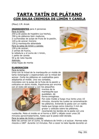 Pág. 201
TARTA TATÍN DE PLÁTANO
CON SALSA CREMOSA DE LIMÓN Y CANELA
(Maui) J.M. Arzak
INGREDIENTES para 4 personas
Para la tarta:
250 g de pasta de hojaldre (ya hecha),
700 g de plátanos bien maduros,
2 cucharadas de pulpa de fruta de la pasión,
120 g de azúcar moreno
120 g mantequilla ablandada
Para la salsa de limón y canela:
150 g de azúcar,
2 yemas de huevo,
la ralladura y el zumo de 1 limón,
1 palito de canela
50 g de nata liquida
Además:
Unas hojas de menta
ELABORACION
Para la tarta:
Unta con la mitad de la mantequilla un molde de
tarta rectangular y espolvoréalo con la mitad del
azúcar. Corta los plátanos en cuadraditos para
adaptarlos al molde. Una vez cortados,
mézclalos con la pulpa de la fruta de la pasión y
colócalos en dicho molde, Espolvorea por encima
con el resto del azúcar y con los pequeños
trocitos de la
mantequilla que
quedaban, de
forma emogénea.
Pon este molde a fuego muy lento unos 10
minutos, durante los cuales se caramelizarán
los plátanos. Extiende la pasta con un rodillo
hasta que tenga como máximo 3 mm de
grosor y colócala sobre los plátanos,
recortando los bordes de la pasta con una
ruedecilla. Mete el molde en el horno a 200º y déjalo cocer unos 20
minutos aproximadamente, hasta que la pasta esté dorada.
Para la salsa de limón y canela:
Bate las yemas con el zumo, la ralladura de limón y el azúcar. Hornea esta
mezcla a 180º durante 12 minutos. Pon a cocer la nata liquida durante un
 