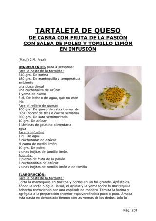 Pág. 203
TARTALETA DE QUESO
DE CABRA CON FRUTA DE LA PASIÓN
CON SALSA DE POLEO Y TOMILLO LIMÓN
EN INFUSIÓN
(Maui) J.M. Arzak
INGREDIENTES para 4 personas:
Para la pasta de la tartaleta:
240 grs. De harina
180 grs. De mantequilla a temperatura
ambiente
una pizca de sal
una cucharadita de azúcar
1 yema de huevo
6 cl. De leche o de agua, que no esté
fría
Para el relleno de queso:
300 grs. De queso de cabra tierno de
“Los Ibores” de tres o cuatro semanas
200 grs. De nata semimontada
40 grs. De azúcar
4 láminas de gelatina alimentaria
agua
Para la infusión:
1 dl. De agua
2 cucharadas de azúcar
el zumo de medio limón
10 grs. De poleo
y unas hojitas de tomillo limón.
Además:
2 piezas de fruta de la pasión
2 cucharaditas de azúcar
y unas hojitas de tomillo limón o de tomillo
ELABORACIÓN:
Para la pasta de la tartaleta:
Corta la mantequilla en trocitos y ponlos en un bol grande. Aplástalos.
Añade la leche o agua, la sal, el azúcar y la yema sobre la mantequilla
dehecha removiendo con una espátula de madera. Tamiza la harina y
agrégala a la preparación anterior espolvoreándola poco a poco. Amasa
esta pasta no demasiado tiempo con las yemas de los dedos, solo lo
 