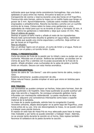 Pág. 204
suficiente para que tenga cierta consistencia homogénea. Haz una bola y
aplástala un poco entre las manos. Envuelve la bola en un film
transparente de cocina y reserva durante unas dos horas en el frigorífico.
Transcurrido este tiempo, estira la masa con el rodillo hasta que tenga un
grosor de 5 mm. Aproximádamente. Colócala sobre moldes individuales
engrasados o antiadherentes. Recorta los bordes y pincha con un cuchillo
encima de la masa. Coloca sobre la masa unos garbanzos o unos
redondeles de metal para que no se levante al cocer y horneala 10 min. A
200º. Retira los garbanzos o redondeles y deja que cueza 15 min. Más.
Para el relleno de queso:
Deshaz el queso al baño maría y añade el resto de los ingredientes.
Mezcla todo (previamnete disuelta la gelatina en agua tibia), batiéndolo
bien hasta que quede una crema espumosa y uniforme. Deja enfriar un
par de horas en el frigorífico.
Para la infusión:
Haz un almíbar ligero con el azúcar, el zumo de limón y el agua. Ponlo en
infusión con el poleo y el tomillo limón. Cuela.
FINAL Y PRESENTACIÓN:
Corta las piezas de fruta de la pasión por la mitad y saca su pulpa con una
cucharita. Mézclala con el azúcar. Rellena las tartaletas ya cocidas con la
crema de quso fría y cúbrelas con la pulpa azucarada de la fruta de la
pasión. Añade alredeor unas cucharadas de la salsa de poleo y tomillo
limón en infusión. Decora con esta hierba aromática.
SI NO ENCUENTRAS:
Queso de cabra de “Los Ibores”: usa otro queso tierno de cabra, oveja o
vaca.
Gelatina alimentaria: puedes prescindir de ella.
Poleo natural fresco: puedes emplear el seco que viene en bolsitas para
infusiones.
MIS TRUCOS:
Las taretaletas se pueden comprar ya hechas, listas para hornear, bien de
pasta quebrada o de hojaldre. Esta masa quebrada se puede sustituir pòr
algo más sencillo y hogareño. Se consigue amasando galletas maría
trituradas con mantequilla reblandecida. La pasta resultante se deja
enfriar y adquiere una consistencia interesante como base o soporte
material de la tartaleta.
La masa de la pasta quebrada, admite bien la congelación Cuando
necesites utilizarla, déjala descongelar en la parte baja del frigorífico, unas
horas antes de su uso. Una vez descongelada la masa, no se puede volver
a trabajar pues pierde textura.
El reposo en este tipo de masa fría es muy adecuado pues hace la masa
más maleable y por tanto se puede extender y trabajar mejor. Además,
no se encoje tanto durante la cocción en el horno. Este reposo también
favorece la soldadura de la pasta durante la cocción.
 