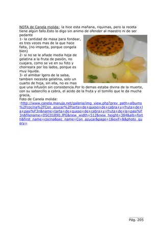 Pág. 205
NOTA de Canela molida: la hice esta mañana, riquimas, pero la receta
tiene algún fallo.Esto lo digo sin animo de ofender al maestro ni de ser
pedante
1- la cantidad de masa para fondear,
es tres veces mas de la que hace
falta, (no importa, porque congela
bien)
2- si no se le añade media hoja de
gelatina a la fruta de pasión, no
cuajara, como se ve en su foto y
chorreara por los lados, porque es
muy liquida.
3- el almibar lgero de la salsa,
tambien necesita gelatina, solo un
cuarto de hoja, sin ella, no es mas
que una infusión sin consistencia.Por lo demas estaba divina de la muerte,
con su saborcillo a cabra, el acido de la fruta y el tomillo que le da mucha
gracia,
Foto de Canela molida:
:http://www.canela.maruja.net/galeria/img_view.php?prev_path=albums
%2Fcocina%2FCon_azucar%2Ftarta+de+queso+de+cabra+y+fruta+de+l
a+pasi%F3n&name=tarta+de+queso+de+cabra+y+fruta+de+la+pasi%F
3n&filename=DSC01890.JPG&new_width=512&new_height=384&alb=fort
h&first_name=cocina&sec_name=Con_azucar&page=1&exif=&&photo_qu
ery=
 