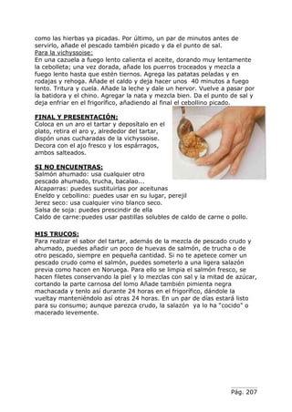 Pág. 207
como las hierbas ya picadas. Por último, un par de minutos antes de
servirlo, añade el pescado también picado y da el punto de sal.
Para la vichyssoise:
En una cazuela a fuego lento calienta el aceite, dorando muy lentamente
la cebolleta; una vez dorada, añade los puerros troceados y mezcla a
fuego lento hasta que estén tiernos. Agrega las patatas peladas y en
rodajas y rehoga. Añade el caldo y deja hacer unos 40 minutos a fuego
lento. Tritura y cuela. Añade la leche y dale un hervor. Vuelve a pasar por
la batidora y el chino. Agregar la nata y mezcla bien. Da el punto de sal y
deja enfriar en el frigorífico, añadiendo al final el cebollino picado.
FINAL Y PRESENTACIÓN:
Coloca en un aro el tartar y deposítalo en el
plato, retira el aro y, alrededor del tartar,
dispón unas cucharadas de la vichyssoise.
Decora con el ajo fresco y los espárragos,
ambos salteados.
SI NO ENCUENTRAS:
Salmón ahumado: usa cualquier otro
pescado ahumado, trucha, bacalao...
Alcaparras: puedes sustituirlas por aceitunas
Eneldo y cebollino: puedes usar en su lugar, perejil
Jerez seco: usa cualquier vino blanco seco.
Salsa de soja: puedes prescindir de ella
Caldo de carne:puedes usar pastillas solubles de caldo de carne o pollo.
MIS TRUCOS:
Para realzar el sabor del tartar, además de la mezcla de pescado crudo y
ahumado, puedes añadir un poco de huevas de salmón, de trucha o de
otro pescado, siempre en pequeña cantidad. Si no te apetece comer un
pescado crudo como el salmón, puedes someterlo a una ligera salazón
previa como hacen en Noruega. Para ello se limpia el salmón fresco, se
hacen filetes conservando la piel y lo mezclas con sal y la mitad de azúcar,
cortando la parte carnosa del lomo Añade también pimienta negra
machacada y tenlo así durante 24 horas en el frigorífico, dándole la
vueltay manteniéndolo así otras 24 horas. En un par de días estará listo
para su consumo; aunque parezca crudo, la salazón ya lo ha “cocido” o
macerado levemente.
 