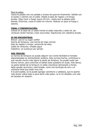 Pág. 209
Para la salsa:
Casca la patata una vez pelada y trocea los puerros finamente. Saltélo con
el aceite y cúbrelo con el caldo. Añade el palo de regaliz y el hinojo
picado. Deja cocer a fuego suave 20 min., hasta que la patata estér
blanda. Entonces, cuela el caldo sin triturar. Reduce un poco al fuego y
sazona.
FINAL Y PRESENTACIÓN:
Coloca en la base de un plato hondo el caldo reducido y sobre él, las
verduras recién hechas y bien escurridas. Espolvorea con cebollino picado.
SI NO ENCUENTRAS:
Brecol: usa en su lugar coliflor
Harina de tempura: usa harina de trigo normal.
Palo de regaliz o hinojo: prescinde de ellos.
Caldo de verduras: emplea agua
Cebollino: se sustituye por perejil.
MIS TRUCOS:
La harina de tempura se puede adquirir con cierta facilidad en tiendas
especializadas en alimentación asiática. Esta curiosa harina, contribuye a
que resulte mucho más ligera la pasta de tempura. Se puede suplir por
harina común, pero entonces el batido base quedará sin duda, más denso.
La pasta batida de la tempura no debe mezclarse demasiado a fondo,
debe quedar grumosa y aterronada, como con burbujas de aire y al
utilizarla tiene que estar muy fría.
A la porrusalda, se le puede agregar zanahoria y calabaza, que le aporta
más dulzor sobre todo si para darle más sabor, se le ha añadido una cola
de bacalao en salazón.
 