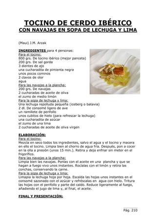 Pág. 210
TOCINO DE CERDO IBÉRICO
CON NAVAJAS EN SOPA DE LECHUGA Y LIMA
(Maui) J.M. Arzak
INGREDIENTES para 4 personas:
Para el tocino:
800 grs. De tocino ibérico (mejor panceta)
200 grs. De sal gorda
3 dientes de ajo
una cucharadita de pimienta negra
unos pocos cominos
2 clavos de olor
agua
Para las navajas a la plancha:
200 grs. De navajas
2 cucharadas de aceite de oliva
el zumo de medio limón
Para la sopa de lechuga y lima:
Una lechuga repolluda pequeña (iceberg o batavia)
2 dl. De consomé ligero de ave
un ramillete de perifollo
unos cubitos de hielo (para refrescar la lechuga)
una cucharadita de azúcar
el zumo de una lima
2 cucharadas de aceite de oliva virgen
ELABORACIÓN:
Para el tocino:
Mezcla en seco todos los ingredientes, salvo el agua y el tocino y macera
en ello el tocino. Limpia bien al chorro de agua fría. Después, pon a cocer
en la olla a presión (unos 15 min.). Retira y deja enfriar sin meter en el
frigorífico.
Para las navajas a la plancha:
Limpia bien las navajas. Ponlas con el aceite en una plancha y que se
hagan a fuego vivo unos instantes. Rocíalas con el limón y retira las
conchas, conservando la carne.
Para la sopa de lechuga y lima:
Limapia la lechuga hoja por hoja. Escalda las hojas unos instantes en el
consomé sazonado con el azúcar y refréscalas en agua con hielo. Tritura
las hojas con el perifollo y parte del caldo. Reduce ligeramente al fuego,
añadiendo el jugo de lima y, al final, el aceite.
FINAL Y PRESENTACIÓN:
 
