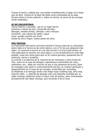 Pág. 211
Trocea el tocino y pásalo por una sartén antiadherente a fuego vivo hasta
que se dore. Coloca en la base del plato unas cucharadas de la sopa.
Encima sitúa el tocino caliente y sobre el mismo, la carne de las navajas
recién salteadas.
SI NO ENCUENTRAS:
Tocino Ibérico o panceta: usa en su lugar tocino
Cominos o clavos de olor: prescinde de ellos.
Navajas: emplea chirlas, almejas u otro molusco
Consomé: usa cubitos de caldo o agua
Lima: puedes suplirla por limón
Aceite de oliva virgen: utiliza aceite de oliva.
MIS TRUCOS:
La maceración del tocino conviene hacerla 6 horas antes de su utilización,
sobre todo si el tocino es de cerdo blanco, con el fin de que adquiera más
sabor. Si cocemos el tocino en una olla normal y el trozo está entero, lo
más adecuado es hacerlo con poca agua y a una temperatura lo más baja
posible, unas tres horas para que no se vuelva gomoso, quedando por el
contrario, tierno y fundente.
La cocción a la plancha de la mayoría de los moluscos y otros frutos de
mar, como en el caso de almejas, espardenyes (cohombros de mar),
calamares, etc., debe ser mínima ya que si nos pasamos de punto, lejos
de conseguir que estén lo suficientemente tiernos, se vuelven gomosos y,
especialmente en el caso de las navajas, incomibles por correosas.
Si añadimos a la lechuga verde unas hojas rojas (iceberg roja, lollo rosa,
hoja de roble...), además de agregar solo una pequeña cantidad por su
sabor amargo, podemos echar un poco más de azúcar, para contrarestar
precisamente ese sabor amargo, que recuerda al de la nuez.
 
