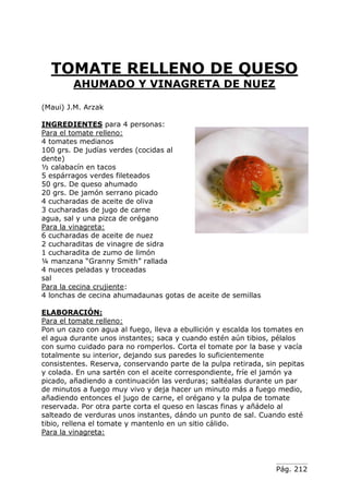 Pág. 212
TOMATE RELLENO DE QUESO
AHUMADO Y VINAGRETA DE NUEZ
(Maui) J.M. Arzak
INGREDIENTES para 4 personas:
Para el tomate relleno:
4 tomates medianos
100 grs. De judías verdes (cocidas al
dente)
½ calabacín en tacos
5 espárragos verdes fileteados
50 grs. De queso ahumado
20 grs. De jamón serrano picado
4 cucharadas de aceite de oliva
3 cucharadas de jugo de carne
agua, sal y una pizca de orégano
Para la vinagreta:
6 cucharadas de aceite de nuez
2 cucharaditas de vinagre de sidra
1 cucharadita de zumo de limón
¼ manzana “Granny Smith” rallada
4 nueces peladas y troceadas
sal
Para la cecina crujiente:
4 lonchas de cecina ahumadaunas gotas de aceite de semillas
ELABORACIÓN:
Para el tomate relleno:
Pon un cazo con agua al fuego, lleva a ebullición y escalda los tomates en
el agua durante unos instantes; saca y cuando estén aún tibios, pélalos
con sumo cuidado para no romperlos. Corta el tomate por la base y vacía
totalmente su interior, dejando sus paredes lo suficientemente
consistentes. Reserva, conservando parte de la pulpa retirada, sin pepitas
y colada. En una sartén con el aceite correspondiente, fríe el jamón ya
picado, añadiendo a continuación las verduras; saltéalas durante un par
de minutos a fuego muy vivo y deja hacer un minuto más a fuego medio,
añadiendo entonces el jugo de carne, el orégano y la pulpa de tomate
reservada. Por otra parte corta el queso en lascas finas y añádelo al
salteado de verduras unos instantes, dándo un punto de sal. Cuando esté
tibio, rellena el tomate y mantenlo en un sitio cálido.
Para la vinagreta:
 
