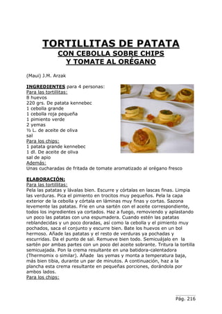 Pág. 216
TORTILLITAS DE PATATA
CON CEBOLLA SOBRE CHIPS
Y TOMATE AL ORÉGANO
(Maui) J.M. Arzak
INGREDIENTES para 4 personas:
Para las tortillitas:
8 huevos
220 grs. De patata kennebec
1 cebolla grande
1 cebolla roja pequeña
1 pimiento verde
2 yemas
½ L. de aceite de oliva
sal
Para los chips:
1 patata grande kennebec
1 dl. De aceite de oliva
sal de apio
Además:
Unas cucharadas de fritada de tomate aromatizado al orégano fresco
ELABORACIÓN:
Para las tortillitas:
Pela las patatas y lávalas bien. Escurre y córtalas en lascas finas. Limpia
las verduras. Pica el pimiento en trocitos muy pequeños. Pela la capa
exterior de la cebolla y córtala en láminas muy finas y cortas. Sazona
levemente las patatas. Frie en una sartén con el aceite correspondiente,
todos los ingredientes ya cortados. Haz a fuego, removiendo y aplastando
un poco las patatas con una espumadera. Cuando estén las patatas
reblandecidas y un poco doradas, así como la cebolla y el pimiento muy
pochados, saca el conjunto y escurre bien. Bate los huevos en un bol
hermoso. Añade las patatas y el resto de verduras ya pochadas y
escurridas. Da el punto de sal. Remueve bien todo. Semicuájalo en la
sartén por ambas partes con un poco del aceite sobrante. Tritura la tortilla
semicuajada. Pon la crema resultante en una batidora-calentadora
(Thermomix o similar). Añade las yemas y monta a temperatura baja,
más bien tibia, durante un par de minutos. A continuación, haz a la
plancha esta crema resultante en pequeñas porciones, dorándola por
ambos lados.
Para los chips:
 