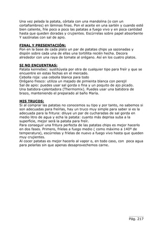 Pág. 217
Una vez pelada la patata, córtala con una mandolina (o con un
cortafiambres) en láminas finas. Pon el aceite en una sartén y cuando esté
bien caliente, fríe poco a poco las patatas a fuego vivo y en poca cantidad
hasta que queden doradas y crujientes. Escúrrelas sobre papel absorbente
Y sazónalas con sal de apio.
FINAL Y PRESENTACIÓN:
Pon en la base de cada plato un par de patatas chips ya sazonadas y
dispón sobre cada una de ellas una tortillita recién hecha. Decora
alrededor con una raya de tomate al orégano. Así en los cuatro platos.
SI NO ENCUENTRAS:
Patata kennebec: sustitúyela por otra de cualquier tipo para freír y que se
encuentre en estas fechas en el mercado.
Cebolla roja: usa cebolla blanca para todo
Orégano fresco: utiliza un majado de pimienta blanca con perejil
Sal de apio: puedes usar sal gorda o fina y un poquito de ajo picado.
Una batidora-calentadora (Thermomix). Puedes usar una batidora de
brazo, manteniendo el preparado al baño María.
MIS TRUCOS:
Si al comprar las patatas no conocemos su tipo y por tanto, no sabemos si
son adecuadas para freírlas, hay un truco muy simple para saber si es la
adecuada para la fritura: diluye un par de cucharadas de sal gorda en
medio litro de agua y echa la patata: cuanto más deprisa suba a la
superficie, mejor será la patata para freír.
Para conseguir una fritura perfecta de las patatas chips es mejor hacerlo
en dos fases. Primero, fríelas a fuego medio ( como máximo a 140º de
temperatura), escúrrelas y fríelas de nuevo a fuego vivo hasta que queden
muy crujientes.
Al cocer patatas es mejor hacerlo al vapor o, en todo caso, con poca agua
para pelarlas sin que apenas desaprovechemos carne.
 