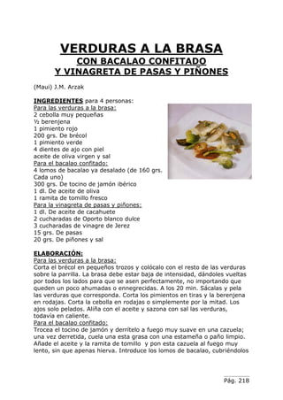 Pág. 218
VERDURAS A LA BRASA
CON BACALAO CONFITADO
Y VINAGRETA DE PASAS Y PIÑONES
(Maui) J.M. Arzak
INGREDIENTES para 4 personas:
Para las verduras a la brasa:
2 cebolla muy pequeñas
½ berenjena
1 pimiento rojo
200 grs. De brécol
1 pimiento verde
4 dientes de ajo con piel
aceite de oliva virgen y sal
Para el bacalao confitado:
4 lomos de bacalao ya desalado (de 160 grs.
Cada uno)
300 grs. De tocino de jamón ibérico
1 dl. De aceite de oliva
1 ramita de tomillo fresco
Para la vinagreta de pasas y piñones:
1 dl. De aceite de cacahuete
2 cucharadas de Oporto blanco dulce
3 cucharadas de vinagre de Jerez
15 grs. De pasas
20 grs. De piñones y sal
ELABORACIÓN:
Para las verduras a la brasa:
Corta el brécol en pequeños trozos y colócalo con el resto de las verduras
sobre la parrilla. La brasa debe estar baja de intensidad, dándoles vueltas
por todos los lados para que se asen perfectamente, no importando que
queden un poco ahumadas o ennegrecidas. A los 20 min. Sácalas y pela
las verduras que corresponda. Corta los pimientos en tiras y la berenjena
en rodajas. Corta la cebolla en rodajas o simplemente por la mitad. Los
ajos solo pelados. Aliña con el aceite y sazona con sal las verduras,
todavía en caliente.
Para el bacalao confitado:
Trocea el tocino de jamón y derrítelo a fuego muy suave en una cazuela;
una vez derretida, cuela una esta grasa con una estameña o paño limpio.
Añade el aceite y la ramita de tomillo y pon esta cazuela al fuego muy
lento, sin que apenas hierva. Introduce los lomos de bacalao, cubriéndolos
 
