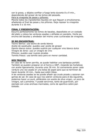 Pág. 219
con la grasa, y déjalos confitar a fuego lento durante 8 o 9 min.,
dependiendo del grosor de los lomos del pescado.
Para la vinagreta de pasas y piñones:
Mezcla todos los ingredientes líquidos sin que lleguen a emulsionarse,
añadiendo al final las pasas y los piñones. Deja reposar la vinagreta
durante 5 o 10 min.
FINAL Y PRESENTACIÓN:
Escurre perfectamente los lomos de bacalao, deposítalos en un costado
del plato y coloca las verduras asadas y aliñadas en paralelo. Vierte por
encima del bacalao y alrededor del mismo unas cucharadas de vinagreta.
SI NO ENCUENTRAS:
Tocino ibérico: usa tocino de cerdo blanco
Aceite de cacahuete: puedes usar aceite de girasol
Oporto blanco dulce: puedes suplirlo por cualquier vino blanco dulce
Vinagre de Jerez: usa un vinagre de vino
Piñones: puedes usar nueces picadas
Tomillo fresco: usa tomillo seco pero en menor cantidad.
MIS TRUCOS:
En caso de no tener parrilla, se puede habilitar una barbacoa portátil.
También se pueden preparar en el horno a 180º, mojando las hortalizas
con aceite ligeramente, durante unos 30 min. Es conveniente poner cada
verdura una vez asada en una bolsa de papel para que se terminen de
hacer durante 10 min., hasta que estén tibias.
A las verduras asadas se les puede añadir ajo crudo picado y sazonar con
gemas de sal. En caso de que nos sobren verduras para el día siguiente,
podemos hacer un puré, aliñándolo con aceite de oliva virgen, un poco de
vinagre, sal y pimienta. Y puede servirnos, tanto de guarnición, por
ejemplo con unas anchoas marinadas, como de aperitivo sobre pan
tostado.
 