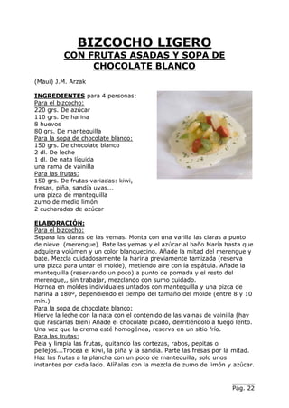 Pág. 22
BIZCOCHO LIGERO
CON FRUTAS ASADAS Y SOPA DE
CHOCOLATE BLANCO
(Maui) J.M. Arzak
INGREDIENTES para 4 personas:
Para el bizcocho:
220 grs. De azúcar
110 grs. De harina
8 huevos
80 grs. De mantequilla
Para la sopa de chocolate blanco:
150 grs. De chocolate blanco
2 dl. De leche
1 dl. De nata líquida
una rama de vainilla
Para las frutas:
150 grs. De frutas variadas: kiwi,
fresas, piña, sandía uvas...
una pizca de mantequilla
zumo de medio limón
2 cucharadas de azúcar
ELABORACIÓN:
Para el bizcocho:
Separa las claras de las yemas. Monta con una varilla las claras a punto
de nieve (merengue). Bate las yemas y el azúcar al baño María hasta que
adquiera volúmen y un color blanquecino. Añade la mitad del merengue y
bate. Mezcla cuidadosamente la harina previamente tamizada (reserva
una pizca para untar el molde), metiendo aire con la espátula. Añade la
mantequilla (reservando un poco) a punto de pomada y el resto del
merengue,, sin trabajar, mezclando con sumo cuidado.
Hornea en moldes individuales untados con mantequilla y una pizca de
harina a 180º, dependiendo el tiempo del tamaño del molde (entre 8 y 10
min.)
Para la sopa de chocolate blanco:
Hierve la leche con la nata con el contenido de las vainas de vainilla (hay
que rascarlas bien) Añade el chocolate picado, derritiéndolo a fuego lento.
Una vez que la crema esté homogénea, reserva en un sitio frío.
Para las frutas:
Pela y limpia las frutas, quitando las cortezas, rabos, pepitas o
pellejos...Trocea el kiwi, la piña y la sandía. Parte las fresas por la mitad.
Haz las frutas a la plancha con un poco de mantequilla, solo unos
instantes por cada lado. Alíñalas con la mezcla de zumo de limón y azúcar.
 