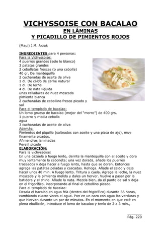 Pág. 220
VICHYSSOISE CON BACALAO
EN LÁMINAS
Y PICADILLO DE PIMIENTOS ROJOS
(Maui) J.M. Arzak
INGREDIENTES para 4 personas:
Para la Vichyssoise:
4 puerros grandes (solo lo blanco)
3 patatas grandes
2 cebolletas frescas (o una cebolla)
40 gr. De mantequilla
2 cucharadas de aceite de oliva
1 dl. De caldo de carne natural
1 dl. De leche
4 dl. De nata líquida
unas ralladuras de nuez moscada
pimienta blanca
2 cucharadas de cebollino fresco picado y
sal
Para el templado de bacalao:
Un lomo grueso de bacalao (mejor del “morro”) de 400 grs.
1 puerro y media cebolla
agua
3 cucharadas de aceite de oliva
Además:
Pimientos del piquillo (salteados con aceite y una pizca de ajo), muy
finamente picados.
Añmendras laminadas
Perejil picado
ELABORACIÓN:
Para la vichyssoise:
En una cazuela a fuego lento, derrite la mantequilla con el aceite y dora
muy lentamente la cebolleta; una vez dorada, añade los puerros
troceados y deja hacer a fuego lento, hasta que se doren. Entonces
agrega las patatas peladas y cascadas. Rehoga. Añade el caldo y deja
hacer unos 40 min. A fuego lento. Tritura y cuela. Agrega la leche, la nuez
moscada y la pimienta molida y dales un hervor. Vuelve a pasar por la
batidora y el chino. Añade la nata. Mezcla bien, da el punto de sal y deja
en el frigorífico, incorporando al final el cebollino picado.
Para el templado de bacalao:
Desala el bacalao en agua fría (dentro del frigorífico) durante 36 horas,
cambiando cuatro veces el agua. Pon en un cazo con agua las verduras y
que hiervan durante un par de minutos. En el momento en que esté en
plena ebullición, introduce el lomo de bacalao y tenlo de 2 a 3 min.,
 