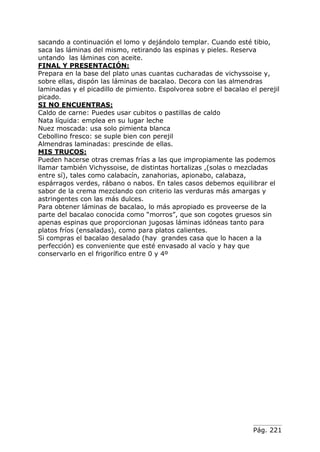 Pág. 221
sacando a continuación el lomo y dejándolo templar. Cuando esté tibio,
saca las láminas del mismo, retirando las espinas y pieles. Reserva
untando las láminas con aceite.
FINAL Y PRESENTACIÓN:
Prepara en la base del plato unas cuantas cucharadas de vichyssoise y,
sobre ellas, dispón las láminas de bacalao. Decora con las almendras
laminadas y el picadillo de pimiento. Espolvorea sobre el bacalao el perejil
picado.
SI NO ENCUENTRAS:
Caldo de carne: Puedes usar cubitos o pastillas de caldo
Nata líquida: emplea en su lugar leche
Nuez moscada: usa solo pimienta blanca
Cebollino fresco: se suple bien con perejil
Almendras laminadas: prescinde de ellas.
MIS TRUCOS:
Pueden hacerse otras cremas frías a las que impropiamente las podemos
llamar también Vichyssoise, de distintas hortalizas ,(solas o mezcladas
entre sí), tales como calabacín, zanahorias, apionabo, calabaza,
espárragos verdes, rábano o nabos. En tales casos debemos equilibrar el
sabor de la crema mezclando con criterio las verduras más amargas y
astringentes con las más dulces.
Para obtener láminas de bacalao, lo más apropiado es proveerse de la
parte del bacalao conocida como “morros”, que son cogotes gruesos sin
apenas espinas que proporcionan jugosas láminas idóneas tanto para
platos fríos (ensaladas), como para platos calientes.
Si compras el bacalao desalado (hay grandes casa que lo hacen a la
perfección) es conveniente que esté envasado al vacío y hay que
conservarlo en el frigorífico entre 0 y 4º
 