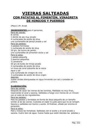 Pág. 222
VIEIRAS SALTEADAS
CON PATATAS AL PIMENTÓN, VINAGRETA
DE HINOJOS Y PUERROS
(Maui) J.M. Arzak
INGREDIENTES para 4 personas:
Para las vieiras:
8 vieiras
1 diente de ajo muy picado
4 cucharadas de aceite de oliva
una cucharadita de perejil picado y sal
Para las patatas:
3 patatas hermosas
1 cucharada de aceite de oliva
20 grs. De tocino de jamón
una cucharadita de pimentón dulce y sal
Para la salsa:
1 patata pequeña
2 puerros pequeños
½ zanahoria
50 grs de bulbo de hinojo picado
2 cucharadas de aceite de oliva
un trozo de coral sobrante de la vieira
agua y sal
una cucharada de vinagre de vino
3 cucharadas de aceite de oliva virgen
Además:
Judías verdes blanqueadas en agua hirviendo con sal y cortadas en
juliana.
ELABORACIÓN:
Para las vieiras:
Después de sacar las vieiras de las conchas, filetéalas no muy finas,
reservando el coral y sazona. Saltéalas a fuego vivo menos de un minuto
con el resto de los ingredientes.
Para las patatas:
Pela las patatas y tornéalas en forma de disco pequeño de un tamaño
similar al de las vieiras. Cuécelas al vapor lo justo para que no se rompan.
Sazona y saltéalas con tocino y aceite. Al finalizar, añade por encima el
pimentón.
Para la salsa:
Pela y trocea las hortalizas. Saltéalas con el aceite y el coral picado y
sazona. Cubre bien de agua. Cuece hasta que estén blandas las patatas y
 