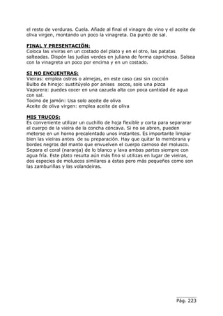 Pág. 223
el resto de verduras. Cuela. Añade al final el vinagre de vino y el aceite de
oliva virgen, montando un poco la vinagreta. Da punto de sal.
FINAL Y PRESENTACIÖN:
Coloca las viviras en un costado del plato y en el otro, las patatas
salteadas. Dispón las judías verdes en juliana de forma caprichosa. Salsea
con la vinagreta un poco por encima y en un costado.
SI NO ENCUENTRAS:
Vieiras: emplea ostras o almejas, en este caso casi sin cocción
Bulbo de hinojo: sustitúyelo por anises secos, solo una pizca
Vaporera: puedes cocer en una cazuela alta con poca cantidad de agua
con sal.
Tocino de jamón: Usa solo aceite de oliva
Aceite de oliva virgen: emplea aceite de oliva
MIS TRUCOS:
Es conveniente utilizar un cuchillo de hoja flexible y corta para separarar
el cuerpo de la vieira de la concha cóncava. Si no se abren, pueden
meterse en un horno precalentado unos instantes. Es importante limpiar
bien las vieiras antes de su preparación. Hay que quitar la membrana y
bordes negros del manto que envuelven el cuerpo carnoso del molusco.
Separa el coral (naranja) de lo blanco y lava ambas partes siempre con
agua fría. Este plato resulta aún más fino si utilizas en lugar de vieiras,
dos especies de moluscos similares a éstas pero más pequeños como son
las zamburiñas y las volandeiras.
 