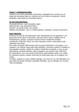 Pág. 23
FINAL Y PRESENTACIÓN:
Coloca en el centro del plato el bizcocho. Empápalo por encima con la
salsa de chocolate blanco y cúbrelo con las frutas a la plancha. Vierte
alrededor más salsa de chocolate blanco.
SI NO ENCUENTRAS.
Chocolate blanco: usa chocolate negro
Nata líquida: usa solamente leche
Vainilla: se puede suplir con canela
Moldes individuales: usa un molde grande y después trocea el bizcocho.
MIS TRUCOS:
El horno es uno de los elementos más importantes en la repostería y en
particular para hacer el bizcocho. Hay que tener sumo cuidado con la
temperatura, porque, aunque muchos hornos modernos tengan
ventilación uniforme, otros, los más vetustos, tienen unas partes más
calientes que otras.
Por tanto, al existir diferencias entre la parte delantera y la trasera, y la
superior y la inferior (que está más caliente), conviene colocar el molde en
los estantes medios y darle la vuelta a mitad de la cocción, o sea, lo que
está detrás, ponerlo delante, para conseguir una cociión más uniforme.
Es importante, una vez cocido el bizcocho, desmoldarlo sobre una rejilla.
Es necesario darles vueltas mientras se enfría para que no se pegue a la
rejilla.
Lo ideal, cuando se usan moldes grandes de unos 22 cm. De diámetro, es
que sean de fondo movible y paredes flexibles, que se aflojan con mucha
más comodidad.
 