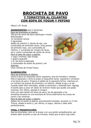 Pág. 24
BROCHETA DE PAVO
Y TOMATITOS AL CILANTRO
CON SOPA DE YOGUR Y PEPINO
(Maui) J.M. Arzak
INGREDIENTES para 4 personas:
Para las brochetas al cilantro:
300 grs de carne de pavo (pechuga o muslo,
deshuesado)
12 tomatitos cereza
2 aguacates
adobo de cilantro (1 diente de ajo, una
cucharadita de pimentón dulce, unos granos
de pimienta rosa, una cucharadita de
cilantro, 1 cucharada de vinagre de Jerez,
sal y cuatro cucharadas de aceite de oliva)
Para la salsa de yogur y pepino:
1 yogur cremoso, tipo Griego
1 pepino pequeño
1 dl. De leche evaporada
2 cucharadas de aceite de girasol y sal
Además:
Unas ramitas de hinojo fresco.
ELABORACIÓN:
Para las brochetas al cilantro:
Corta el pavo en pequeños tacos regulares, lava los tomates y sécalos.
Pela el aguacate y corta la pulpa en pequeños tacos, regulares y similares
a los tacos de pavo. Prepara el adobo de la siguiente forma: machaca en
un mortero los granos de pimienta y el cilantro. Añade el ajo y la sal.
Cuando estén bien triturados, añade el pimentón y mézclaló bien. Agrega
el aceite poco a poco sin dejar de remover hasta que quede una pasta
cremosa. Por último, agrega el vinagre.
Unta con este adobo los tacos de pavo, los de aguacate y los
tomatitos.Ensarta en una brocheta de forma alternativa los trozos de
carne y las verduras.
Para la salsa de yogur y pepino:
Saltea con el aceite el pepino, previamente troceado, durante 3 o 4 min.
Tritura, añade la leche y, por último, el yogur, sazona y bate todo
perfectamente.
FINAL Y PRESENTACIÓN:
Asa las brochetas, bien en la brasa o en una sartén antiadherente, por
ambos lador durante un par de minutos, hasta que el pavo coja color.
 