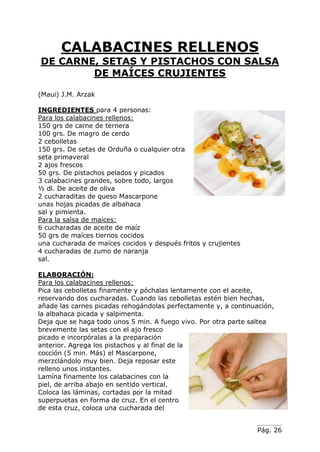 Pág. 26
CALABACINES RELLENOS
DE CARNE, SETAS Y PISTACHOS CON SALSA
DE MAÍCES CRUJIENTES
(Maui) J.M. Arzak
INGREDIENTES para 4 personas:
Para los calabacines rellenos:
150 grs de carne de ternera
100 grs. De magro de cerdo
2 cebolletas
150 grs. De setas de Orduña o cualquier otra
seta primaveral
2 ajos frescos
50 grs. De pistachos pelados y picados
3 calabacines grandes, sobre todo, largos
½ dl. De aceite de oliva
2 cucharaditas de queso Mascarpone
unas hojas picadas de albahaca
sal y pimienta.
Para la salsa de maíces:
6 cucharadas de aceite de maíz
50 grs de maíces tiernos cocidos
una cucharada de maíces cocidos y después fritos y crujientes
4 cucharadas de zumo de naranja
sal.
ELABORACIÓN:
Para los calabacines rellenos:
Pica las cebolletas finamente y póchalas lentamente con el aceite,
reservando dos cucharadas. Cuando las cebolletas estén bien hechas,
añade las carnes picadas rehogándolas perfectamente y, a continuación,
la albahaca picada y salpimenta.
Deja que se haga todo unos 5 min. A fuego vivo. Por otra parte saltea
brevemente las setas con el ajo fresco
picado e incorpóralas a la preparación
anterior. Agrega los pistachos y al final de la
cocción (5 min. Más) el Mascarpone,
merzclándolo muy bien. Deja reposar este
relleno unos instantes.
Lamína finamente los calabacines con la
piel, de arriba abajo en sentido vertical.
Coloca las láminas, cortadas por la mitad
superpuetas en forma de cruz. En el centro
de esta cruz, coloca una cucharada del
 